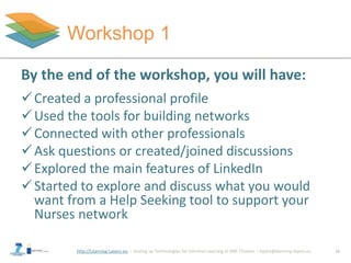 http://Learning-Layers-eu
Workshop 1
14
By the end of the workshop, you will have:
Created a professional profile
Used the tools for building networks
Connected with other professionals
Ask questions or created/joined discussions
Explored the main features of LinkedIn
Started to explore and discuss what you would
want from a Help Seeking tool to support your
Nurses network
 