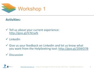 http://Learning-Layers-eu
Workshop 1
15
Activities:
 Tell us about your current experience:
http://goo.gl/ICN1wN
 LinkedIn
 Give us your feedback on LinkedIn and let us know what
you want from the HelpSeeking tool: http://goo.gl/20WD7B
 Discussion
 
