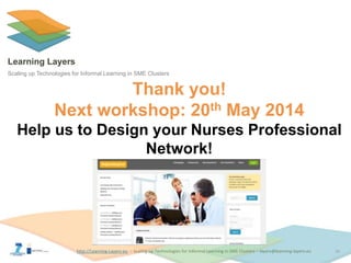 http://Learning-Layers-euhttp://Learning-Layers-eu
Learning Layers
Scaling up Technologies for Informal Learning in SME Clusters
Thank you!
Next workshop: 20th May 2014
Help us to Design your Nurses Professional
Network!
16
 
