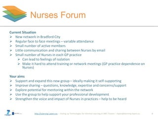 http://Learning-Layers-eu
Nurses Forum
6
Paula asks others for
information and advice
Current Situation
 New network in Bradford City
 Regular face to face meetings – variable attendance
 Small number of active members
 Little communication and sharing between Nurses by email
 Small number of Nurses in each GP practice
 Can lead to feelings of isolation
 Make it hard to attend training or network meetings (GP practice dependence on
Nurses)
Your aims
 Support and expand this new group – ideally making it self-supporting
 Improve sharing – questions, knowledge, expertise and concerns/support
 Explore potential for mentoring within the network
 Use the group to help support your professional development
 Strengthen the voice and impact of Nurses in practices – help to be heard
 