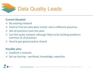 http://Learning-Layers-eu
Data Quality Leads
8
Paula asks others for
information and advice
Current Situation
 No existing network
 Hard to find out who does similar role in different practices
 Not all practices have this post
 Can feel quite isolated, although likely to be tackling problems
common to all practices
 Hard to get good practice shared
Possible aims
 Establish a network
 Set up sharing – workload, knowledge, expertise
 