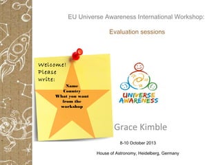 Grace Kimble
8-10 October 2013
House of Astronomy, Heidelberg, Germany
Name
Country
What you want
from the
workshop
Welcome!
Please
write:
EU Universe Awareness International Workshop:
Evaluation sessions
 