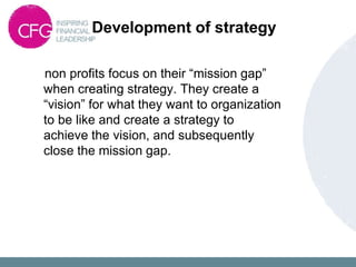 Development of strategy
non profits focus on their “mission gap”
when creating strategy. They create a
“vision” for what they want to organization
to be like and create a strategy to
achieve the vision, and subsequently
close the mission gap.
 