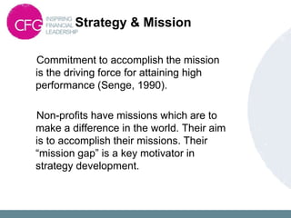 Strategy & Mission
Commitment to accomplish the mission
is the driving force for attaining high
performance (Senge, 1990).
Non-profits have missions which are to
make a difference in the world. Their aim
is to accomplish their missions. Their
“mission gap” is a key motivator in
strategy development.
 