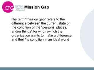 Mission Gap
The term “mission gap” refers to the
difference between the current state of
the condition of the “persons, places,
and/or things” for whom/which the
organization wants to make a difference
and their/its condition in an ideal world
 