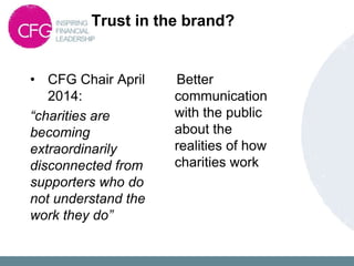Trust in the brand?
• CFG Chair April
2014:
“charities are
becoming
extraordinarily
disconnected from
supporters who do
not understand the
work they do”
Better
communication
with the public
about the
realities of how
charities work
 