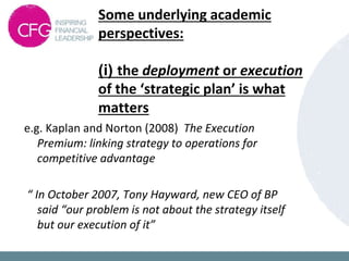 Some underlying academic
perspectives:
(i) the deployment or execution
of the ‘strategic plan’ is what
matters
e.g. Kaplan and Norton (2008) The Execution
Premium: linking strategy to operations for
competitive advantage
“ In October 2007, Tony Hayward, new CEO of BP
said “our problem is not about the strategy itself
but our execution of it”
 