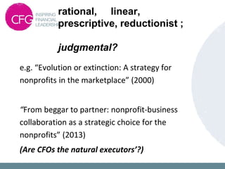 rational, linear,
prescriptive, reductionist ;
judgmental?
e.g. “Evolution or extinction: A strategy for
nonprofits in the marketplace” (2000)
“From beggar to partner: nonprofit-business
collaboration as a strategic choice for the
nonprofits” (2013)
(Are CFOs the natural executors’?)
 