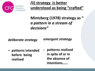(ii) strategy is better
understood as being “crafted”
Mintzberg (1978) strategy as “
a pattern in a stream of
decisions”
deliberate strategy
– patterns intended
before being
realised
emergent strategy
- patterns realised
in spite of or in
the absence of
intentions……
 