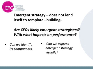 Emergent strategy – does not lend
itself to template –building-
Are CFOs likely emergent strategisers?
With what impacts on performance?
• Can we identify
its components
• Can we express
emergent strategy
visually?
 