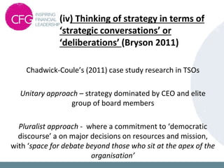 (iv) Thinking of strategy in terms of
‘strategic conversations’ or
‘deliberations’ (Bryson 2011)
Chadwick-Coule’s (2011) case study research in TSOs
Unitary approach – strategy dominated by CEO and elite
group of board members
Pluralist approach - where a commitment to ‘democratic
discourse’ a on major decisions on resources and mission,
with ‘space for debate beyond those who sit at the apex of the
organisation’
 