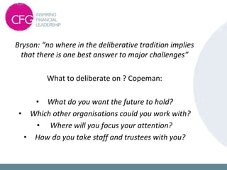 Bryson: “no where in the deliberative tradition implies
that there is one best answer to major challenges”
What to deliberate on ? Copeman:
• What do you want the future to hold?
• Which other organisations could you work with?
• Where will you focus your attention?
• How do you take staff and trustees with you?
 