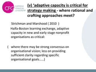 (v) ‘adaptive capacity is critical for
strategy making - where rational and
crafting approaches meet?
Strichman and Marshood ( 2010 )
Haifa-Boston learning exchange, adaptive
capacity in new and early stage nonprofit
organisations as critical:
( where there may be strong consensus on
organisational vision; less on providing
sufficient clarity regarding specific
organisational goals……)
 