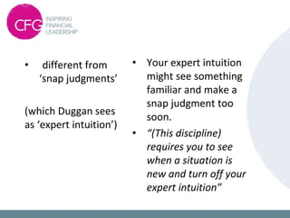 • different from
‘snap judgments’
(which Duggan sees
as ‘expert intuition’)
• Your expert intuition
might see something
familiar and make a
snap judgment too
soon.
• “(This discipline)
requires you to see
when a situation is
new and turn off your
expert intuition”
 