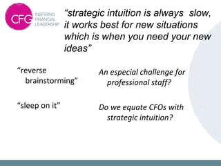 “strategic intuition is always slow,
it works best for new situations
which is when you need your new
ideas”
“reverse
brainstorming”
“sleep on it”
An especial challenge for
professional staff?
Do we equate CFOs with
strategic intuition?
 