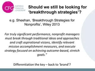 Should we still be looking for
‘breakthrough strategies’?
e.g. Sheehan, ‘Breakthrough Strategies for
Nonprofits’, Wiley 2013
For truly significant performance, nonprofit managers
must break through traditional ideas and approaches
and craft aspirational visions, identify relevant
mission accomplishment measures, and execute
strategy focused on achieving outcome-based, stretch
goals.”
Differentiation the key – back to ‘brand’?
 
