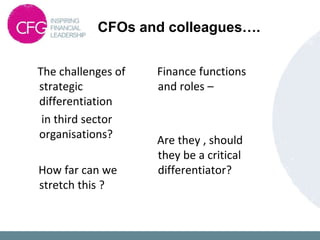 CFOs and colleagues….
The challenges of
strategic
differentiation
in third sector
organisations?
How far can we
stretch this ?
Finance functions
and roles –
Are they , should
they be a critical
differentiator?
 