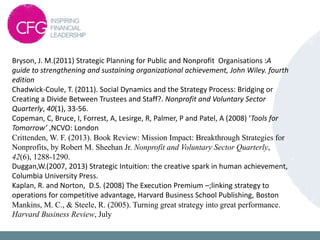 Bryson, J. M.(2011) Strategic Planning for Public and Nonprofit Organisations :A
guide to strengthening and sustaining organizational achievement, John Wiley. fourth
edition
Chadwick-Coule, T. (2011). Social Dynamics and the Strategy Process: Bridging or
Creating a Divide Between Trustees and Staff?. Nonprofit and Voluntary Sector
Quarterly, 40(1), 33-56.
Copeman, C, Bruce, I, Forrest, A, Lesirge, R, Palmer, P and Patel, A (2008) ‘Tools for
Tomorrow’ ,NCVO: London
Crittenden, W. F. (2013). Book Review: Mission Impact: Breakthrough Strategies for
Nonprofits, by Robert M. Sheehan Jr. Nonprofit and Voluntary Sector Quarterly,
42(6), 1288-1290.
Duggan,W.(2007, 2013) Strategic Intuition: the creative spark in human achievement,
Columbia University Press.
Kaplan, R. and Norton, D.S. (2008) The Execution Premium –;linking strategy to
operations for competitive advantage, Harvard Business School Publishing, Boston
Mankins, M. C., & Steele, R. (2005). Turning great strategy into great performance.
Harvard Business Review, July
 