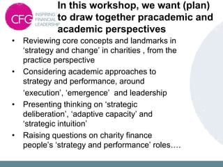 In this workshop, we want (plan)
to draw together pracademic and
academic perspectives
• Reviewing core concepts and landmarks in
‘strategy and change’ in charities , from the
practice perspective
• Considering academic approaches to
strategy and performance, around
‘execution’, ‘emergence’ and leadership
• Presenting thinking on ‘strategic
deliberation’, ‘adaptive capacity’ and
‘strategic intuition’
• Raising questions on charity finance
people’s ‘strategy and performance’ roles….
 