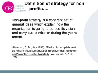 Definition of strategy for non
profits….
Non-profit strategy is a coherent set of
general ideas which explain how the
organization is going to pursue its vision
and carry out its mission during the years
ahead.
Sheehan, R. M., Jr. (1996). Mission Accomplishment
as Philanthropic Organization Effectiveness. Nonprofit
and Voluntary Sector Quarterly, vol. 25, no. 1, 110-
123.
 