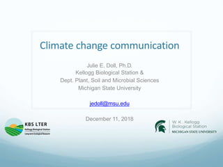 Climate change communication
Julie E. Doll, Ph.D.
Kellogg Biological Station &
Dept. Plant, Soil and Microbial Sciences
Michigan State University
jedoll@msu.edu
December 11, 2018
 