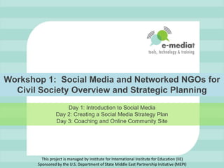 Workshop 1:  Social Media and Networked NGOs for Civil Society Overview and Strategic Planning Day 1: Introduction to Social MediaDay 2: Creating a Social Media Strategy PlanDay 3: Coaching and Online Community Site This project is managed by Institute for International Institute for Education (IIE)Sponsored by the U.S. Department of State Middle East Partnership Initiative (MEPI) 