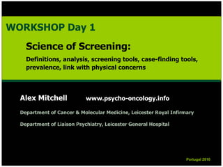 Alex Mitchell www.psycho-oncology.info
Department of Cancer & Molecular Medicine, Leicester Royal Infirmary
Department of Liaison Psychiatry, Leicester General Hospital
Portugal 2010Portugal 2010
WORKSHOP Day 1
Science of Screening:
Definitions, analysis, screening tools, case-finding tools,
prevalence, link with physical concerns
WORKSHOP Day 1
Science of Screening:
Definitions, analysis, screening tools, case-finding tools,
prevalence, link with physical concerns
 