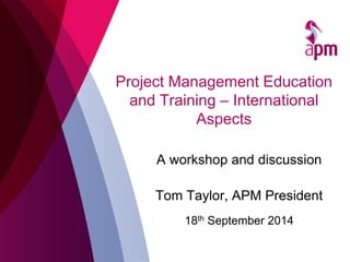 Project Management Education and Training – International Aspects 
A workshop and discussion Tom Taylor, APM President 
18th September 2014  