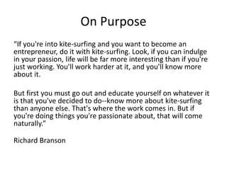 On Purpose 
“If you're into kite-surfing and you want to become an 
entrepreneur, do it with kite-surfing. Look, if you can indulge 
in your passion, life will be far more interesting than if you're 
just working. You'll work harder at it, and you'll know more 
about it. 
But first you must go out and educate yourself on whatever it 
is that you've decided to do--know more about kite-surfing 
than anyone else. That's where the work comes in. But if 
you're doing things you're passionate about, that will come 
naturally.” 
Richard Branson 
 