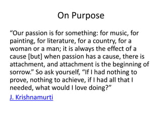 On Purpose 
“Our passion is for something: for music, for 
painting, for literature, for a country, for a 
woman or a man; it is always the effect of a 
cause [but] when passion has a cause, there is 
attachment, and attachment is the beginning of 
sorrow.” So ask yourself, “If I had nothing to 
prove, nothing to achieve, if I had all that I 
needed, what would I love doing?” 
J. Krishnamurti 
 