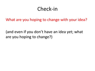 Check-in 
What are you hoping to change with your idea? 
(and even if you don’t have an idea yet; what 
are you hoping to change?) 
 