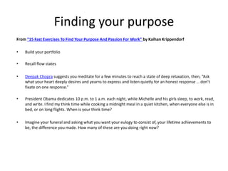 Finding your purpose 
From “15 Fast Exercises To Find Your Purpose And Passion For Work” by Kaihan Krippendorf 
• Build your portfolio 
• Recall flow states 
• Deepak Chopra suggests you meditate for a few minutes to reach a state of deep relaxation, then, “Ask 
what your heart deeply desires and yearns to express and listen quietly for an honest response … don’t 
fixate on one response.” 
• President Obama dedicates 10 p.m. to 1 a.m. each night, while Michelle and his girls sleep, to work, read, 
and write. I find my think time while cooking a midnight meal in a quiet kitchen, when everyone else is in 
bed, or on long flights. When is your think time? 
• Imagine your funeral and asking what you want your eulogy to consist of, your lifetime achievements to 
be, the difference you made. How many of these are you doing right now? 
 