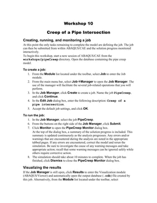 Workshop 10
Creep of a Pipe Intersection
Creating, running, and monitoring a job
At this point the only tasks remaining to complete the model are defining the job. The job
can then be submitted from within ABAQUS/CAE and the solution progress monitored
interactively.
To begin this workshop, start a new session of ABAQUS/CAE from the
workshops/pipeCreep directory. Open the database containing the pipe creep
model.
To create a job:
1. From the Module list located under the toolbar, select Job to enter the Job
module.
2. From the main menu bar, select JobManager to open the Job Manager. The
use of the manager will facilitate the several job-related operations that you will
perform.
3. In the Job Manager, click Create to create a job. Name the job PipeCreep,
and click Continue.
4. In the Edit Job dialog box, enter the following description: Creep of a
pipe intersection.
5. Accept the default job settings, and click OK.
To run the job:
1. In the Job Manager, select the job PipeCreep.
6. From the buttons on the right side of the Job Manager, click Submit.
7. Click Monitor to open the PipeCreep Monitor dialog box.
At the top of the dialog box, a summary of the solution progress is included. This
summary is updated continuously as the analysis progresses. Any errors and/or
warnings that are encountered during the analysis are noted in the appropriate
tabbed pages. If any errors are encountered, correct the model and rerun the
simulation. Be sure to investigate the cause of any warning messages and take
appropriate action; recall that some warning messages can be ignored safely while
others require corrective action.
8. The simulation should take about 10 minutes to complete. When the job has
finished, click Dismiss to close the PipeCreep Monitor dialog box.
Visualizing the results
If the Job Manager is still open, click Results to enter the Visualization module
(ABAQUS/Viewer) and automatically open the output database (.odb) file created by
this job. Alternatively, from the Module list located under the toolbar, select
 