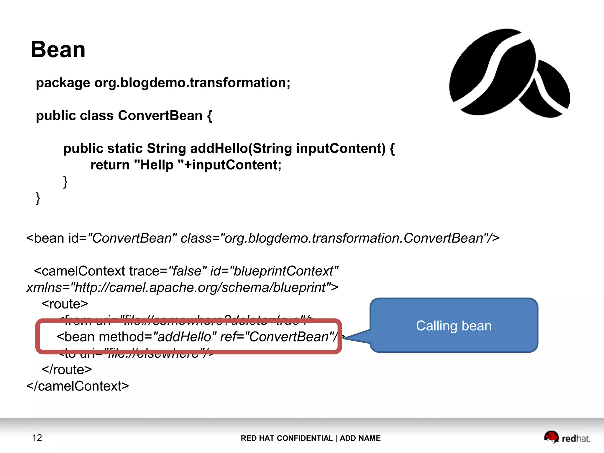 RED HAT CONFIDENTIAL | ADD NAME12
Bean
package org.blogdemo.transformation;
public class ConvertBean {
public static String addHello(String inputContent) {
return "Hellp "+inputContent;
}
}
<bean id="ConvertBean" class="org.blogdemo.transformation.ConvertBean"/>
<camelContext trace="false" id="blueprintContext"
xmlns="http://camel.apache.org/schema/blueprint">
<route>
<from uri="file://somewhere?delete=true"/>
<bean method="addHello" ref="ConvertBean"/>
<to uri="file://elsewhere"/>
</route>
</camelContext>
Calling bean