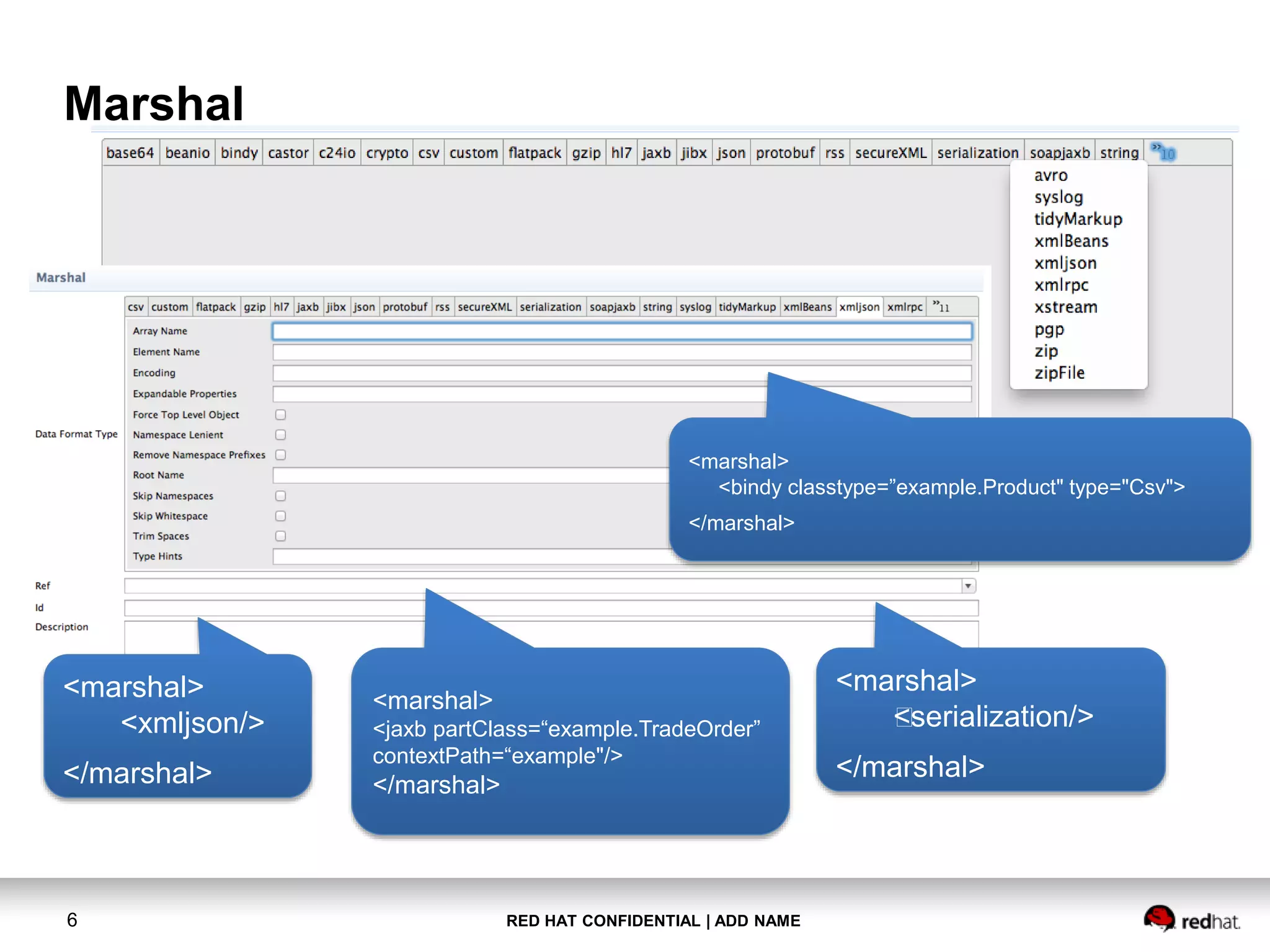 RED HAT CONFIDENTIAL | ADD NAME6
Marshal
<marshal>
<xmljson/>
</marshal>
<marshal>
<jaxb partClass=“example.TradeOrder”
contextPath=“example"/>
</marshal>
<marshal>
<bindy classtype=”example.Product" type="Csv">
</marshal>
<marshal>
<serialization/>
</marshal>