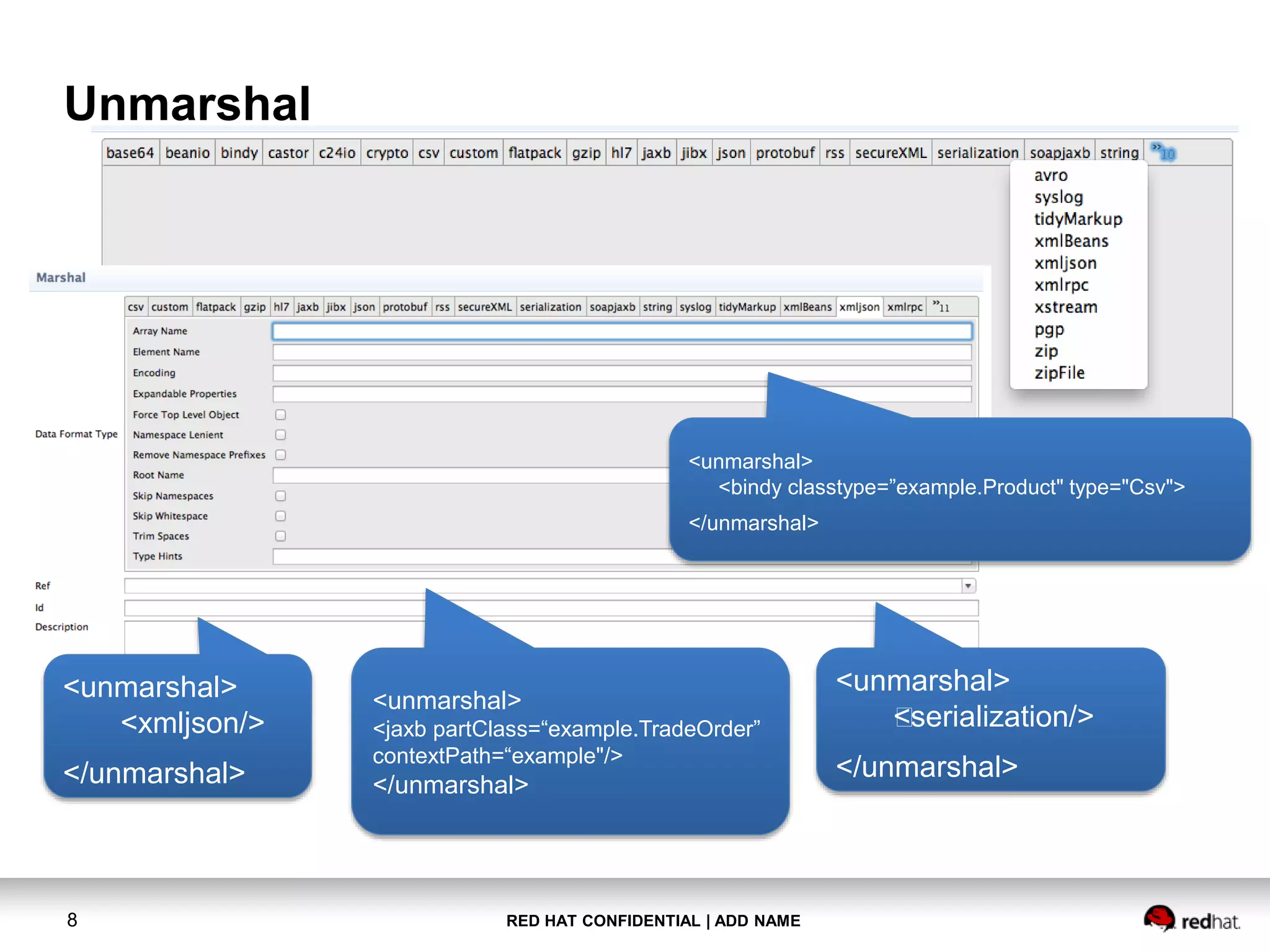 RED HAT CONFIDENTIAL | ADD NAME8
Unmarshal
<unmarshal>
<xmljson/>
</unmarshal>
<unmarshal>
<jaxb partClass=“example.TradeOrder”
contextPath=“example"/>
</unmarshal>
<unmarshal>
<bindy classtype=”example.Product" type="Csv">
</unmarshal>
<unmarshal>
<serialization/>
</unmarshal>