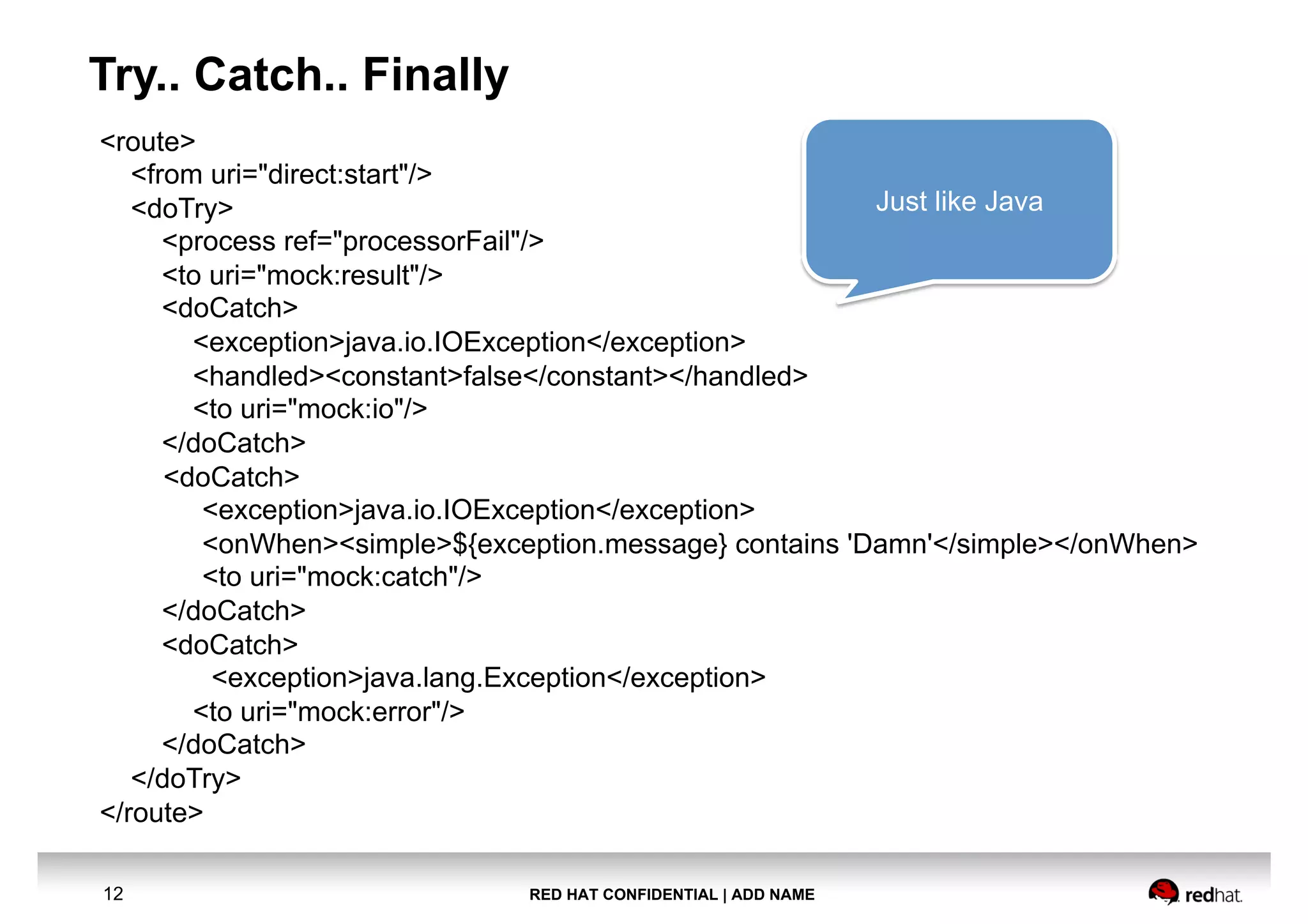 RED HAT CONFIDENTIAL | ADD NAME12
Try.. Catch.. Finally
<route>
<from uri="direct:start"/>
<doTry>
<process ref="processorFail"/>
<to uri="mock:result"/>
<doCatch>
<exception>java.io.IOException</exception>
<handled><constant>false</constant></handled>
<to uri="mock:io"/>
</doCatch>
<doCatch>
<exception>java.io.IOException</exception>
<onWhen><simple>${exception.message} contains 'Damn'</simple></onWhen>
<to uri="mock:catch"/>
</doCatch>
<doCatch>
<exception>java.lang.Exception</exception>
<to uri="mock:error"/>
</doCatch>
</doTry>
</route>
Just like Java