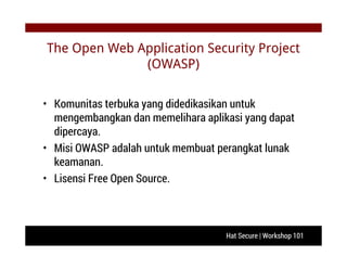 Hat Secure | Workshop 101
The Open Web Application Security Project
(OWASP)
• Komunitas terbuka yang didedikasikan untuk
mengembangkan dan memelihara aplikasi yang dapat
dipercaya.
• Misi OWASP adalah untuk membuat perangkat lunak
keamanan.
• Lisensi Free Open Source.
 
