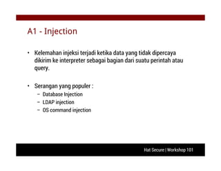 Hat Secure | Workshop 101
A1 - Injection
• Kelemahan injeksi terjadi ketika data yang tidak dipercaya
dikirim ke interpreter sebagai bagian dari suatu perintah atau
query.
• Serangan yang populer :
– Database Injection
– LDAP injection
– OS command injection
 