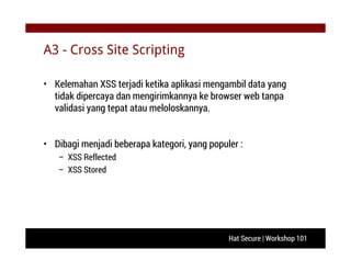 Hat Secure | Workshop 101
A3 - Cross Site Scripting
• Kelemahan XSS terjadi ketika aplikasi mengambil data yang
tidak dipercaya dan mengirimkannya ke browser web tanpa
validasi yang tepat atau meloloskannya.
• Dibagi menjadi beberapa kategori, yang populer :
– XSS Reflected
– XSS Stored
 