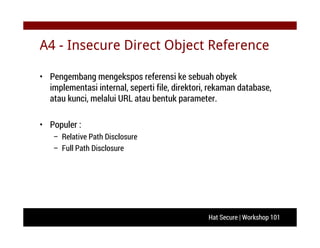Hat Secure | Workshop 101
A4 - Insecure Direct Object Reference
• Pengembang mengekspos referensi ke sebuah obyek
implementasi internal, seperti file, direktori, rekaman database,
atau kunci, melalui URL atau bentuk parameter.
• Populer :
– Relative Path Disclosure
– Full Path Disclosure
 