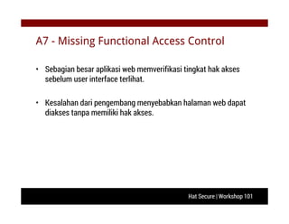 Hat Secure | Workshop 101
A7 - Missing Functional Access Control
• Sebagian besar aplikasi web memverifikasi tingkat hak akses
sebelum user interface terlihat.
• Kesalahan dari pengembang menyebabkan halaman web dapat
diakses tanpa memiliki hak akses.
 