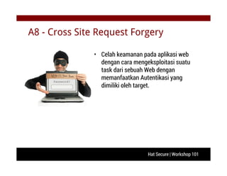 Hat Secure | Workshop 101
A8 - Cross Site Request Forgery
• Celah keamanan pada aplikasi web
dengan cara mengeksploitasi suatu
task dari sebuah Web dengan
memanfaatkan Autentikasi yang
dimiliki oleh target.
 