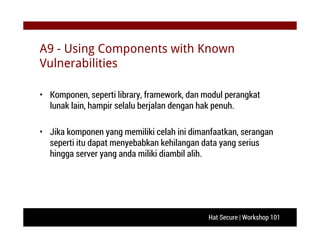 Hat Secure | Workshop 101
A9 - Using Components with Known
Vulnerabilities
• Komponen, seperti library, framework, dan modul perangkat
lunak lain, hampir selalu berjalan dengan hak penuh.
• Jika komponen yang memiliki celah ini dimanfaatkan, serangan
seperti itu dapat menyebabkan kehilangan data yang serius
hingga server yang anda miliki diambil alih.
 