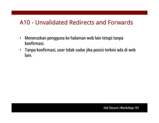Hat Secure | Workshop 101
A10 - Unvalidated Redirects and Forwards
• Meneruskan pengguna ke halaman web lain tetapi tanpa
konfirmasi.
• Tanpa konfirmasi, user tidak sadar jika posisi terkini ada di web
lain.
 