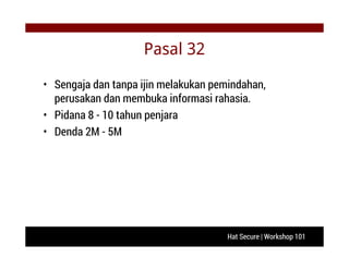 Hat Secure | Workshop 101
Pasal 32
• Sengaja dan tanpa ijin melakukan pemindahan,
perusakan dan membuka informasi rahasia.
• Pidana 8 - 10 tahun penjara
• Denda 2M - 5M
 