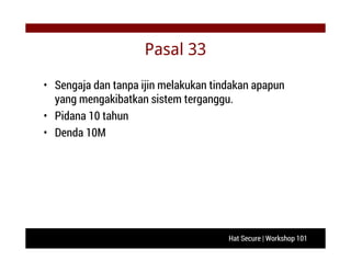 Hat Secure | Workshop 101
Pasal 33
• Sengaja dan tanpa ijin melakukan tindakan apapun
yang mengakibatkan sistem terganggu.
• Pidana 10 tahun
• Denda 10M
 