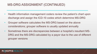 MS-DRG ASSIGNMENT (CONTINUED)
• Health information management coders review the patient’s chart upon
discharge and assign the ICD-10 codes which determine MS-DRG
• Grouper software calculates the MS-DRG based on the above
considerations; grouper software is usually updated annually
• Sometimes there are discrepancies between a hospital’s resultant MS-
DRG and the MS-DRG calculated by a payor due to the use of different
grouper versions
 