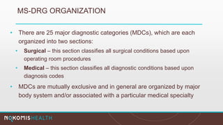 MS-DRG ORGANIZATION
• There are 25 major diagnostic categories (MDCs), which are each
organized into two sections:
• Surgical – this section classifies all surgical conditions based upon
operating room procedures
• Medical – this section classifies all diagnostic conditions based upon
diagnosis codes
• MDCs are mutually exclusive and in general are organized by major
body system and/or associated with a particular medical specialty
 